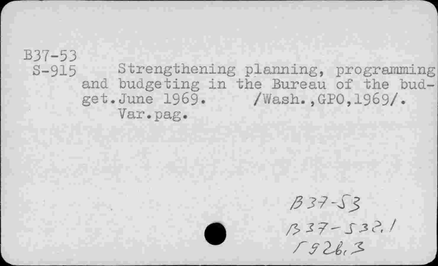 ﻿B37-53
S-915 Strengthening planning, programming and budgeting in the Bureau of the budget. June 1969* /Wash.,GPO,1969/.
Var.pag.
/7^